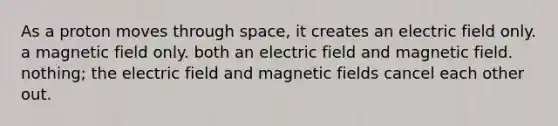 As a proton moves through space, it creates an electric field only. a magnetic field only. both an electric field and magnetic field. nothing; the electric field and magnetic fields cancel each other out.