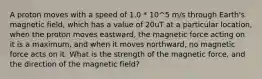 A proton moves with a speed of 1.0 * 10^5 m/s through Earth's magnetic field, which has a value of 20uT at a particular location, when the proton moves eastward, the magnetic force acting on it is a maximum, and when it moves northward, no magnetic force acts on it. What is the strength of the magnetic force, and the direction of the magnetic field?