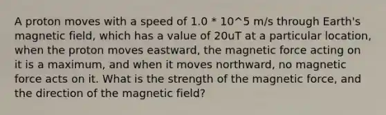 A proton moves with a speed of 1.0 * 10^5 m/s through Earth's magnetic field, which has a value of 20uT at a particular location, when the proton moves eastward, the magnetic force acting on it is a maximum, and when it moves northward, no magnetic force acts on it. What is the strength of the magnetic force, and the direction of the magnetic field?