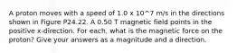 A proton moves with a speed of 1.0 x 10^7 m/s in the directions shown in Figure P24.22. A 0.50 T magnetic field points in the positive x-direction. For each, what is the magnetic force on the proton? Give your answers as a magnitude and a direction.