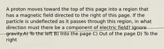 A proton moves toward the top of this page into a region that has a magnetic field directed to the right of this page. If the particle is undeflected as it passes through this region, in what direction must there be a component of electric field? Ignore gravity.A) To the left B) Into the page C) Out of the page D) To the right