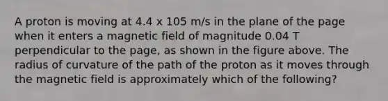 A proton is moving at 4.4 x 105 m/s in the plane of the page when it enters a magnetic field of magnitude 0.04 T perpendicular to the page, as shown in the figure above. The radius of curvature of the path of the proton as it moves through the magnetic field is approximately which of the following?