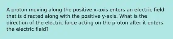 A proton moving along the positive x-axis enters an electric field that is directed along with the positive y-axis. What is the direction of the electric force acting on the proton after it enters the electric field?