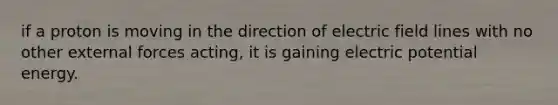 if a proton is moving in the direction of electric field lines with no other external forces acting, it is gaining electric potential energy.