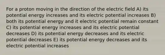 For a proton moving in the direction of the electric field A) its potential energy increases and its electric potential increases B) both its potential energy and it electric potential remain constant C) its potential energy increases and its electric potential decreases D) its potential energy decreases and its electric potential decreases E) its potential energy decreases and its electric potential increases