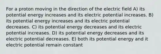 For a proton moving in the direction of the electric field A) its potential energy increases and its electric potential increases. B) its potential energy increases and its electric potential decreases. C) its potential energy decreases and its electric potential increases. D) its potential energy decreases and its electric potential decreases. E) both its potential energy and it electric potential remain constant