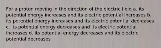 For a proton moving in the direction of the electric field a. its potential energy increases and its electric potential increases b. its potential energy increases and its electric potential decreases c. its potential energy decreases and its electric potential increases d. its potential energy decreases and its electric potential decreases