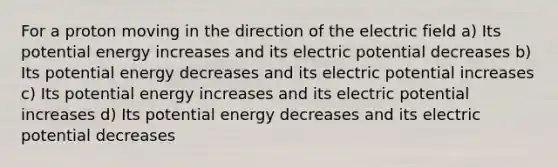 For a proton moving in the direction of the electric field a) Its potential energy increases and its electric potential decreases b) Its potential energy decreases and its electric potential increases c) Its potential energy increases and its electric potential increases d) Its potential energy decreases and its electric potential decreases