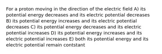 For a proton moving in the direction of the electric field A) its potential energy decreases and its electric potential decreases B) its potential energy increases and its electric potential decreases C) its potential energy decreases and its electric potential increases D) its potential energy increases and its electric potential increases E) both its potential energy and its electric potential remain contstant