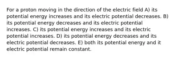 For a proton moving in the direction of the electric field A) its potential energy increases and its electric potential decreases. B) its potential energy decreases and its electric potential increases. C) its potential energy increases and its electric potential increases. D) its potential energy decreases and its electric potential decreases. E) both its potential energy and it electric potential remain constant.