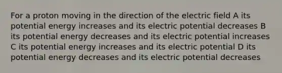 For a proton moving in the direction of the electric field A its potential energy increases and its electric potential decreases B its potential energy decreases and its electric potential increases C its potential energy increases and its electric potential D its potential energy decreases and its electric potential decreases