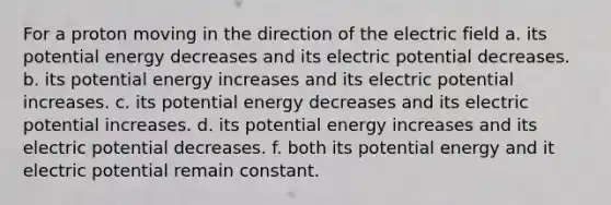 For a proton moving in the direction of the electric field a. its potential energy decreases and its electric potential decreases. b. its potential energy increases and its electric potential increases. c. its potential energy decreases and its electric potential increases. d. its potential energy increases and its electric potential decreases. f. both its potential energy and it electric potential remain constant.