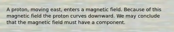 A proton, moving east, enters a magnetic field. Because of this magnetic field the proton curves downward. We may conclude that the magnetic field must have a component.