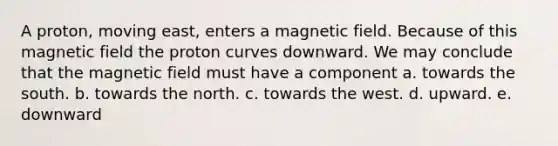 A proton, moving east, enters a magnetic field. Because of this magnetic field the proton curves downward. We may conclude that the magnetic field must have a component a. towards the south. b. towards the north. c. towards the west. d. upward. e. downward