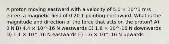 A proton moving eastward with a velocity of 5.0 × 10^3 m/s enters a magnetic field of 0.20 T pointing northward. What is the magnitude and direction of the force that acts on the proton? A) 0 N B) 4.4 × 10^-16 N westwards C) 1.6 × 10^-16 N downwards D) 1.1 × 10^-16 N eastwards E) 1.6 × 10^-16 N upwards