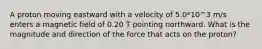 A proton moving eastward with a velocity of 5.0*10^3 m/s enters a magnetic field of 0.20 T pointing northward. What is the magnitude and direction of the force that acts on the proton?