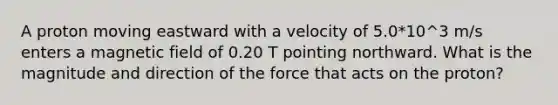 A proton moving eastward with a velocity of 5.0*10^3 m/s enters a magnetic field of 0.20 T pointing northward. What is the magnitude and direction of the force that acts on the proton?