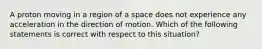 A proton moving in a region of a space does not experience any acceleration in the direction of motion. Which of the following statements is correct with respect to this situation?