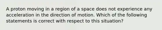 A proton moving in a region of a space does not experience any acceleration in the direction of motion. Which of the following statements is correct with respect to this situation?