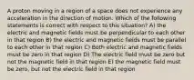 A proton moving in a region of a space does not experience any acceleration in the direction of motion. Which of the following statements is correct with respect to this situation? A) the electric and magnetic fields must be perpendicular to each other in that region B) the electric and magnetic fields must be parallel to each other in that region C) Both electric and magnetic fields must be zero in that region D) The electric field must be zero but not the magnetic field in that region E) the magnetic field must be zero, but not the electric field in that region