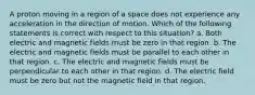 A proton moving in a region of a space does not experience any acceleration in the direction of motion. Which of the following statements is correct with respect to this situation? a. Both electric and magnetic fields must be zero in that region. b. The electric and magnetic fields must be parallel to each other in that region. c. The electric and magnetic fields must be perpendicular to each other in that region. d. The electric field must be zero but not the magnetic field in that region.