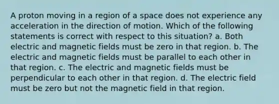 A proton moving in a region of a space does not experience any acceleration in the direction of motion. Which of the following statements is correct with respect to this situation? a. Both electric and magnetic fields must be zero in that region. b. The electric and magnetic fields must be parallel to each other in that region. c. The electric and magnetic fields must be perpendicular to each other in that region. d. The electric field must be zero but not the magnetic field in that region.