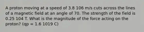 A proton moving at a speed of 3.8 106 m/s cuts across the lines of a magnetic field at an angle of 70. The strength of the field is 0.25 104 T. What is the magnitude of the force acting on the proton? (qp = 1.6 1019 C)