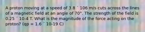 A proton moving at a speed of 3.8 ´ 106 m/s cuts across the lines of a magnetic field at an angle of 70°. The strength of the field is 0.25 ´ 10-4 T. What is the magnitude of the force acting on the proton? (qp = 1.6 ´ 10-19 C)