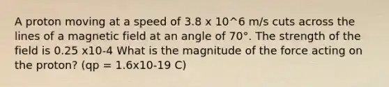 A proton moving at a speed of 3.8 x 10^6 m/s cuts across the lines of a magnetic field at an angle of 70°. The strength of the field is 0.25 x10-4 What is the magnitude of the force acting on the proton? (qp = 1.6x10-19 C)