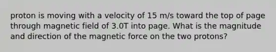 proton is moving with a velocity of 15 m/s toward the top of page through magnetic field of 3.0T into page. What is the magnitude and direction of the magnetic force on the two protons?