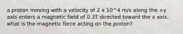 a proton moving with a velocity of 2 x 10^4 m/s along the +y axis enters a magnetic field of 0.3T directed toward the x axis. what is the magnetic force acting on the proton?