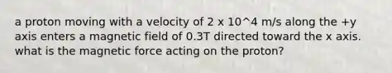 a proton moving with a velocity of 2 x 10^4 m/s along the +y axis enters a magnetic field of 0.3T directed toward the x axis. what is the magnetic force acting on the proton?