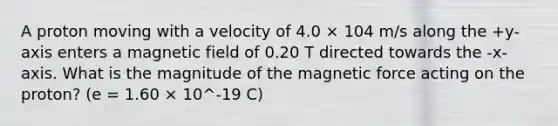 A proton moving with a velocity of 4.0 × 104 m/s along the +y-axis enters a magnetic field of 0.20 T directed towards the -x-axis. What is the magnitude of the magnetic force acting on the proton? (e = 1.60 × 10^-19 C)