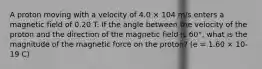 A proton moving with a velocity of 4.0 × 104 m/s enters a magnetic field of 0.20 T. If the angle between the velocity of the proton and the direction of the magnetic field is 60°, what is the magnitude of the magnetic force on the proton? (e = 1.60 × 10-19 C)