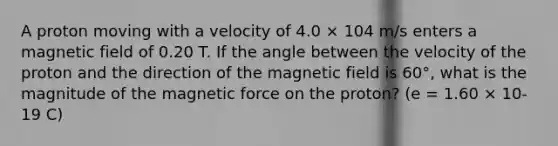 A proton moving with a velocity of 4.0 × 104 m/s enters a magnetic field of 0.20 T. If the angle between the velocity of the proton and the direction of the magnetic field is 60°, what is the magnitude of the magnetic force on the proton? (e = 1.60 × 10-19 C)