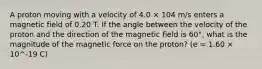 A proton moving with a velocity of 4.0 × 104 m/s enters a magnetic field of 0.20 T. If the angle between the velocity of the proton and the direction of the magnetic field is 60°, what is the magnitude of the magnetic force on the proton? (e = 1.60 × 10^-19 C)