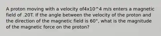 A proton moving with a velocity of4x10^4 m/s enters a magnetic field of .20T. If the angle between the velocity of the proton and the direction of the magnetic field is 60°, what is the magnitude of the magnetic force on the proton?