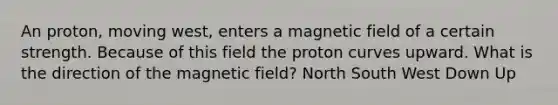 An proton, moving west, enters a magnetic field of a certain strength. Because of this field the proton curves upward. What is the direction of the magnetic field? North South West Down Up