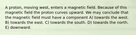 A proton, moving west, enters a magnetic field. Because of this magnetic field the proton curves upward. We may conclude that the magnetic field must have a component A) towards the west. B) towards the east. C) towards the south. D) towards the north. E) downward.