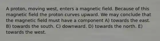 A proton, moving west, enters a magnetic field. Because of this magnetic field the proton curves upward. We may conclude that the magnetic field must have a component A) towards the east. B) towards the south. C) downward. D) towards the north. E) towards the west.