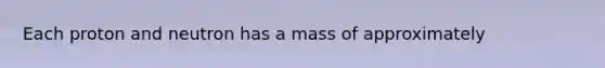 Each proton and neutron has a mass of approximately