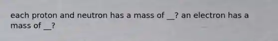 each proton and neutron has a mass of __? an electron has a mass of __?