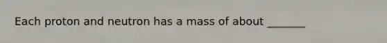 Each proton and neutron has a mass of about _______