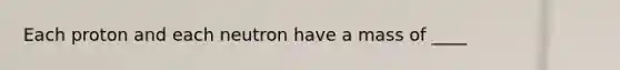 Each proton and each neutron have a mass of ____