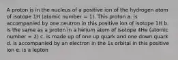 A proton is in the nucleus of a positive ion of the hydrogen atom of isotope 1H (atomic number = 1). This proton a. is accompanied by one neutron in this positive ion of isotope 1H b. is the same as a proton in a helium atom of isotope 4He (atomic number = 2) c. is made up of one up quark and one down quark d. is accompanied by an electron in the 1s orbital in this positive ion e. is a lepton