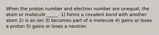 When the proton number and electron number are unequal, the atom or molecule _____. 1) forms a covalent bond with another atom 2) is an ion 3) becomes part of a molecule 4) gains or loses a proton 5) gains or loses a neutron