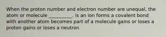 When the proton number and electron number are unequal, the atom or molecule __________. is an ion forms a covalent bond with another atom becomes part of a molecule gains or loses a proton gains or loses a neutron