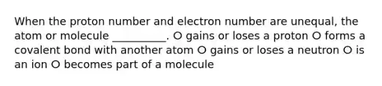 When the proton number and electron number are unequal, the atom or molecule __________. ⵔ gains or loses a proton ⵔ forms a covalent bond with another atom ⵔ gains or loses a neutron ⵔ is an ion ⵔ becomes part of a molecule