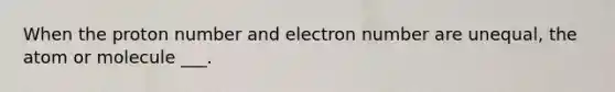 When the proton number and electron number are unequal, the atom or molecule ___.