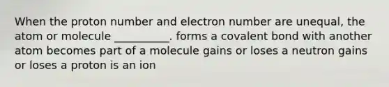 When the proton number and electron number are unequal, the atom or molecule __________. forms a covalent bond with another atom becomes part of a molecule gains or loses a neutron gains or loses a proton is an ion